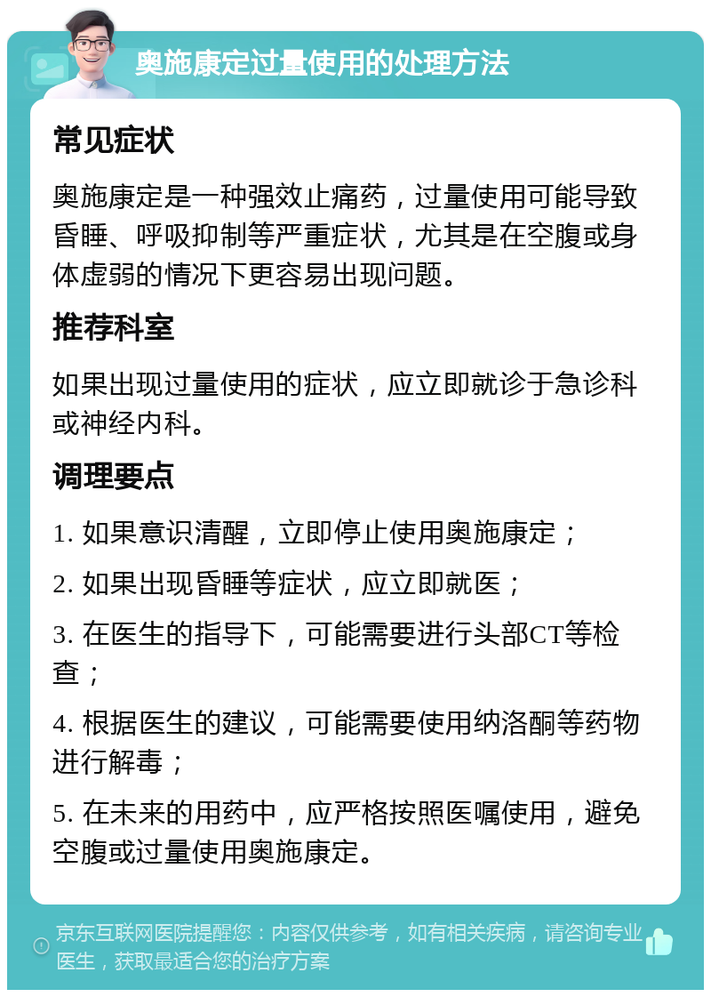 奥施康定过量使用的处理方法 常见症状 奥施康定是一种强效止痛药，过量使用可能导致昏睡、呼吸抑制等严重症状，尤其是在空腹或身体虚弱的情况下更容易出现问题。 推荐科室 如果出现过量使用的症状，应立即就诊于急诊科或神经内科。 调理要点 1. 如果意识清醒，立即停止使用奥施康定； 2. 如果出现昏睡等症状，应立即就医； 3. 在医生的指导下，可能需要进行头部CT等检查； 4. 根据医生的建议，可能需要使用纳洛酮等药物进行解毒； 5. 在未来的用药中，应严格按照医嘱使用，避免空腹或过量使用奥施康定。