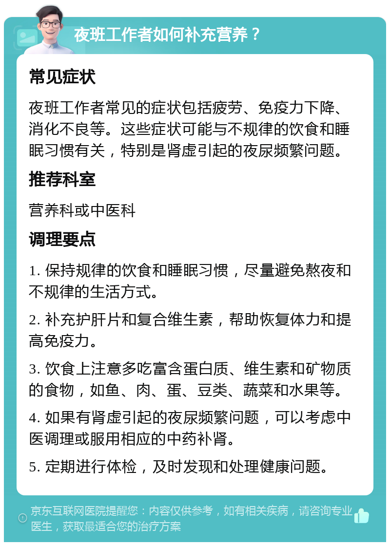 夜班工作者如何补充营养？ 常见症状 夜班工作者常见的症状包括疲劳、免疫力下降、消化不良等。这些症状可能与不规律的饮食和睡眠习惯有关，特别是肾虚引起的夜尿频繁问题。 推荐科室 营养科或中医科 调理要点 1. 保持规律的饮食和睡眠习惯，尽量避免熬夜和不规律的生活方式。 2. 补充护肝片和复合维生素，帮助恢复体力和提高免疫力。 3. 饮食上注意多吃富含蛋白质、维生素和矿物质的食物，如鱼、肉、蛋、豆类、蔬菜和水果等。 4. 如果有肾虚引起的夜尿频繁问题，可以考虑中医调理或服用相应的中药补肾。 5. 定期进行体检，及时发现和处理健康问题。