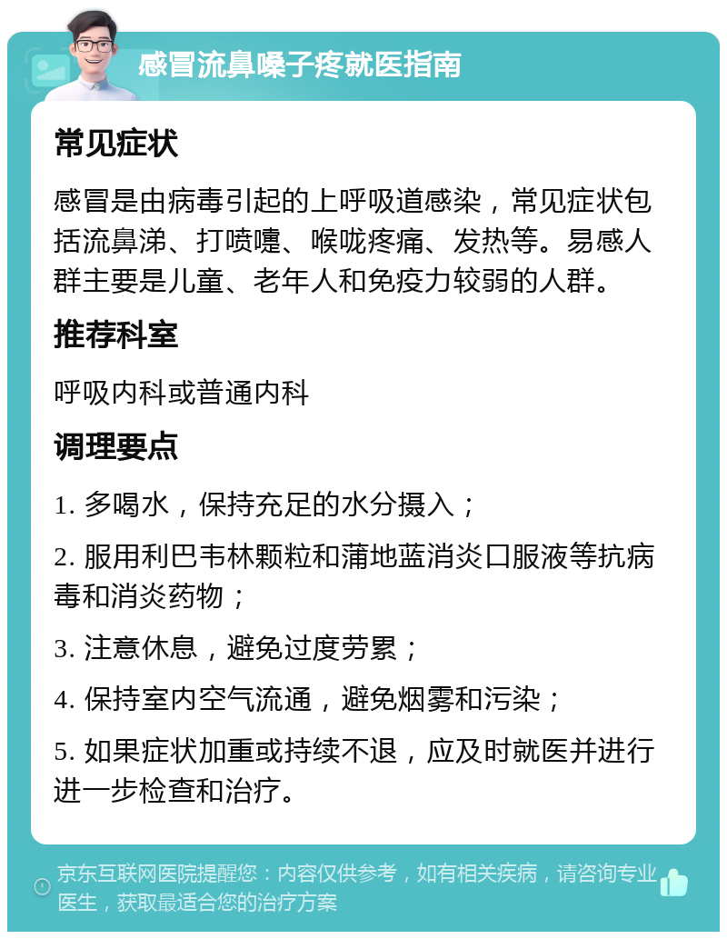 感冒流鼻嗓子疼就医指南 常见症状 感冒是由病毒引起的上呼吸道感染，常见症状包括流鼻涕、打喷嚏、喉咙疼痛、发热等。易感人群主要是儿童、老年人和免疫力较弱的人群。 推荐科室 呼吸内科或普通内科 调理要点 1. 多喝水，保持充足的水分摄入； 2. 服用利巴韦林颗粒和蒲地蓝消炎口服液等抗病毒和消炎药物； 3. 注意休息，避免过度劳累； 4. 保持室内空气流通，避免烟雾和污染； 5. 如果症状加重或持续不退，应及时就医并进行进一步检查和治疗。