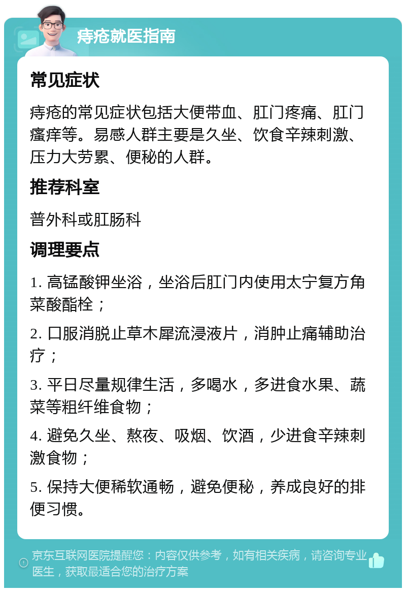 痔疮就医指南 常见症状 痔疮的常见症状包括大便带血、肛门疼痛、肛门瘙痒等。易感人群主要是久坐、饮食辛辣刺激、压力大劳累、便秘的人群。 推荐科室 普外科或肛肠科 调理要点 1. 高锰酸钾坐浴，坐浴后肛门内使用太宁复方角菜酸酯栓； 2. 口服消脱止草木犀流浸液片，消肿止痛辅助治疗； 3. 平日尽量规律生活，多喝水，多进食水果、蔬菜等粗纤维食物； 4. 避免久坐、熬夜、吸烟、饮酒，少进食辛辣刺激食物； 5. 保持大便稀软通畅，避免便秘，养成良好的排便习惯。