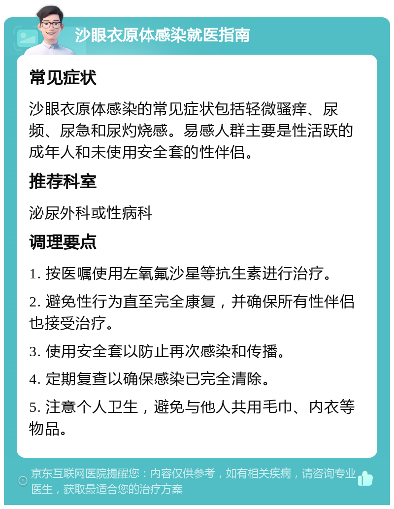 沙眼衣原体感染就医指南 常见症状 沙眼衣原体感染的常见症状包括轻微骚痒、尿频、尿急和尿灼烧感。易感人群主要是性活跃的成年人和未使用安全套的性伴侣。 推荐科室 泌尿外科或性病科 调理要点 1. 按医嘱使用左氧氟沙星等抗生素进行治疗。 2. 避免性行为直至完全康复，并确保所有性伴侣也接受治疗。 3. 使用安全套以防止再次感染和传播。 4. 定期复查以确保感染已完全清除。 5. 注意个人卫生，避免与他人共用毛巾、内衣等物品。