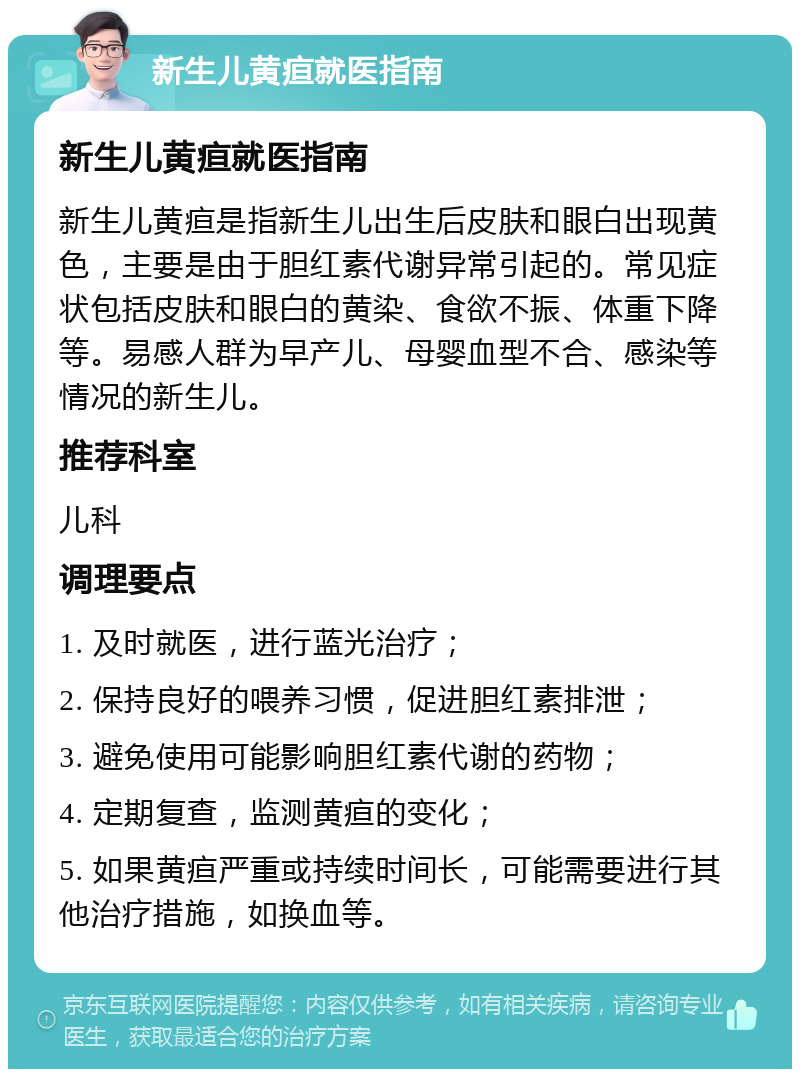 新生儿黄疸就医指南 新生儿黄疸就医指南 新生儿黄疸是指新生儿出生后皮肤和眼白出现黄色，主要是由于胆红素代谢异常引起的。常见症状包括皮肤和眼白的黄染、食欲不振、体重下降等。易感人群为早产儿、母婴血型不合、感染等情况的新生儿。 推荐科室 儿科 调理要点 1. 及时就医，进行蓝光治疗； 2. 保持良好的喂养习惯，促进胆红素排泄； 3. 避免使用可能影响胆红素代谢的药物； 4. 定期复查，监测黄疸的变化； 5. 如果黄疸严重或持续时间长，可能需要进行其他治疗措施，如换血等。