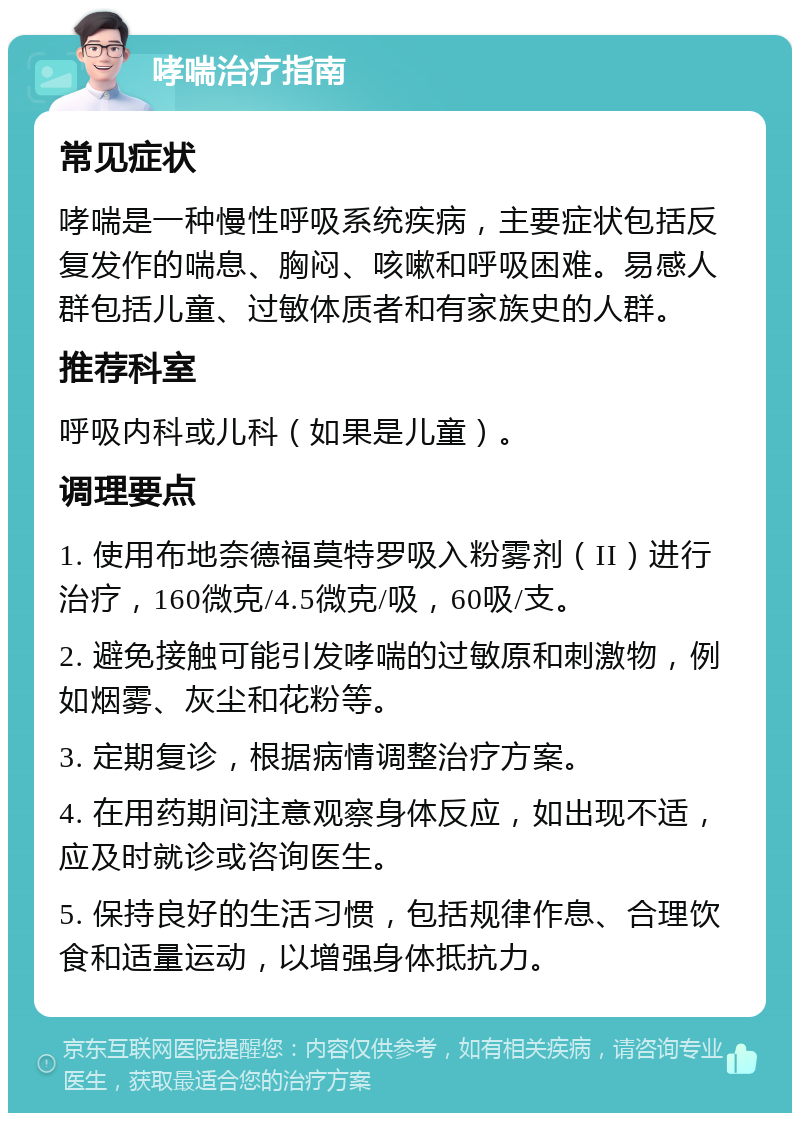 哮喘治疗指南 常见症状 哮喘是一种慢性呼吸系统疾病，主要症状包括反复发作的喘息、胸闷、咳嗽和呼吸困难。易感人群包括儿童、过敏体质者和有家族史的人群。 推荐科室 呼吸内科或儿科（如果是儿童）。 调理要点 1. 使用布地奈德福莫特罗吸入粉雾剂（II）进行治疗，160微克/4.5微克/吸，60吸/支。 2. 避免接触可能引发哮喘的过敏原和刺激物，例如烟雾、灰尘和花粉等。 3. 定期复诊，根据病情调整治疗方案。 4. 在用药期间注意观察身体反应，如出现不适，应及时就诊或咨询医生。 5. 保持良好的生活习惯，包括规律作息、合理饮食和适量运动，以增强身体抵抗力。