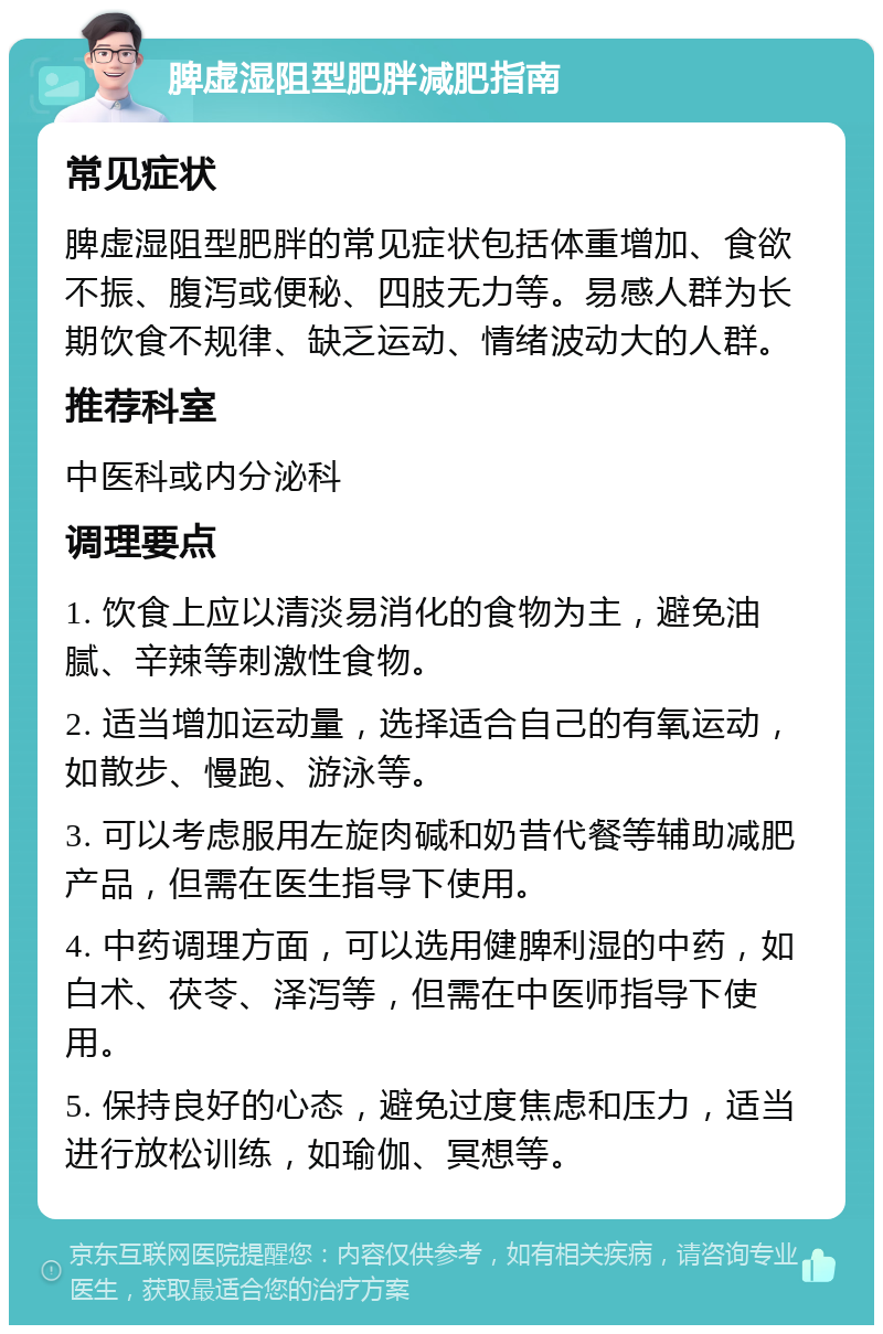 脾虚湿阻型肥胖减肥指南 常见症状 脾虚湿阻型肥胖的常见症状包括体重增加、食欲不振、腹泻或便秘、四肢无力等。易感人群为长期饮食不规律、缺乏运动、情绪波动大的人群。 推荐科室 中医科或内分泌科 调理要点 1. 饮食上应以清淡易消化的食物为主，避免油腻、辛辣等刺激性食物。 2. 适当增加运动量，选择适合自己的有氧运动，如散步、慢跑、游泳等。 3. 可以考虑服用左旋肉碱和奶昔代餐等辅助减肥产品，但需在医生指导下使用。 4. 中药调理方面，可以选用健脾利湿的中药，如白术、茯苓、泽泻等，但需在中医师指导下使用。 5. 保持良好的心态，避免过度焦虑和压力，适当进行放松训练，如瑜伽、冥想等。