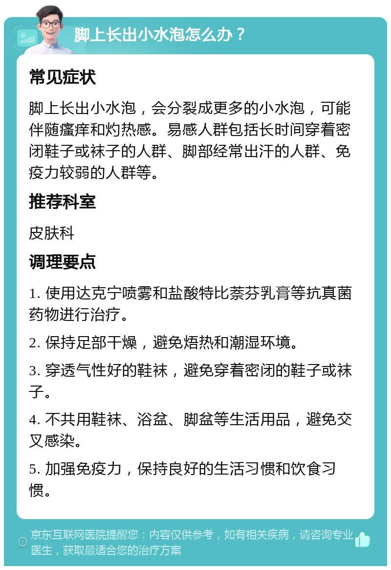 脚上长出小水泡怎么办？ 常见症状 脚上长出小水泡，会分裂成更多的小水泡，可能伴随瘙痒和灼热感。易感人群包括长时间穿着密闭鞋子或袜子的人群、脚部经常出汗的人群、免疫力较弱的人群等。 推荐科室 皮肤科 调理要点 1. 使用达克宁喷雾和盐酸特比萘芬乳膏等抗真菌药物进行治疗。 2. 保持足部干燥，避免焐热和潮湿环境。 3. 穿透气性好的鞋袜，避免穿着密闭的鞋子或袜子。 4. 不共用鞋袜、浴盆、脚盆等生活用品，避免交叉感染。 5. 加强免疫力，保持良好的生活习惯和饮食习惯。