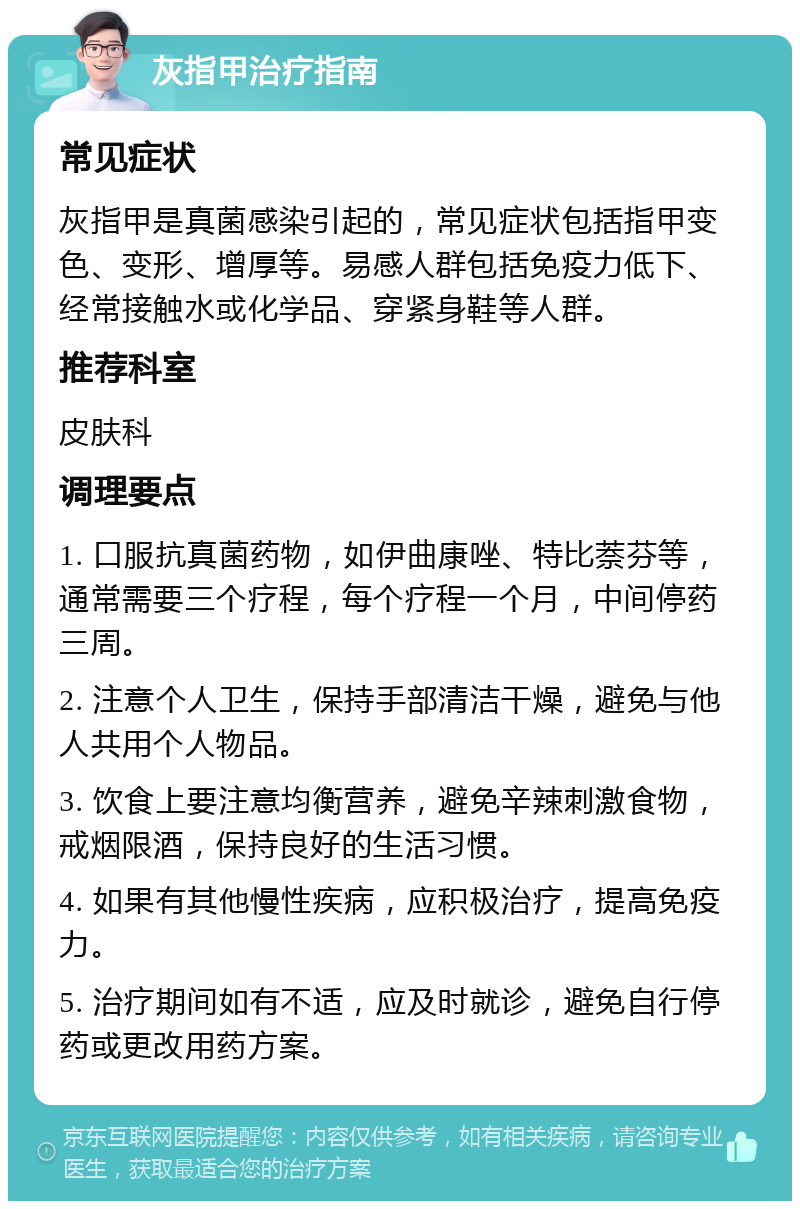 灰指甲治疗指南 常见症状 灰指甲是真菌感染引起的，常见症状包括指甲变色、变形、增厚等。易感人群包括免疫力低下、经常接触水或化学品、穿紧身鞋等人群。 推荐科室 皮肤科 调理要点 1. 口服抗真菌药物，如伊曲康唑、特比萘芬等，通常需要三个疗程，每个疗程一个月，中间停药三周。 2. 注意个人卫生，保持手部清洁干燥，避免与他人共用个人物品。 3. 饮食上要注意均衡营养，避免辛辣刺激食物，戒烟限酒，保持良好的生活习惯。 4. 如果有其他慢性疾病，应积极治疗，提高免疫力。 5. 治疗期间如有不适，应及时就诊，避免自行停药或更改用药方案。