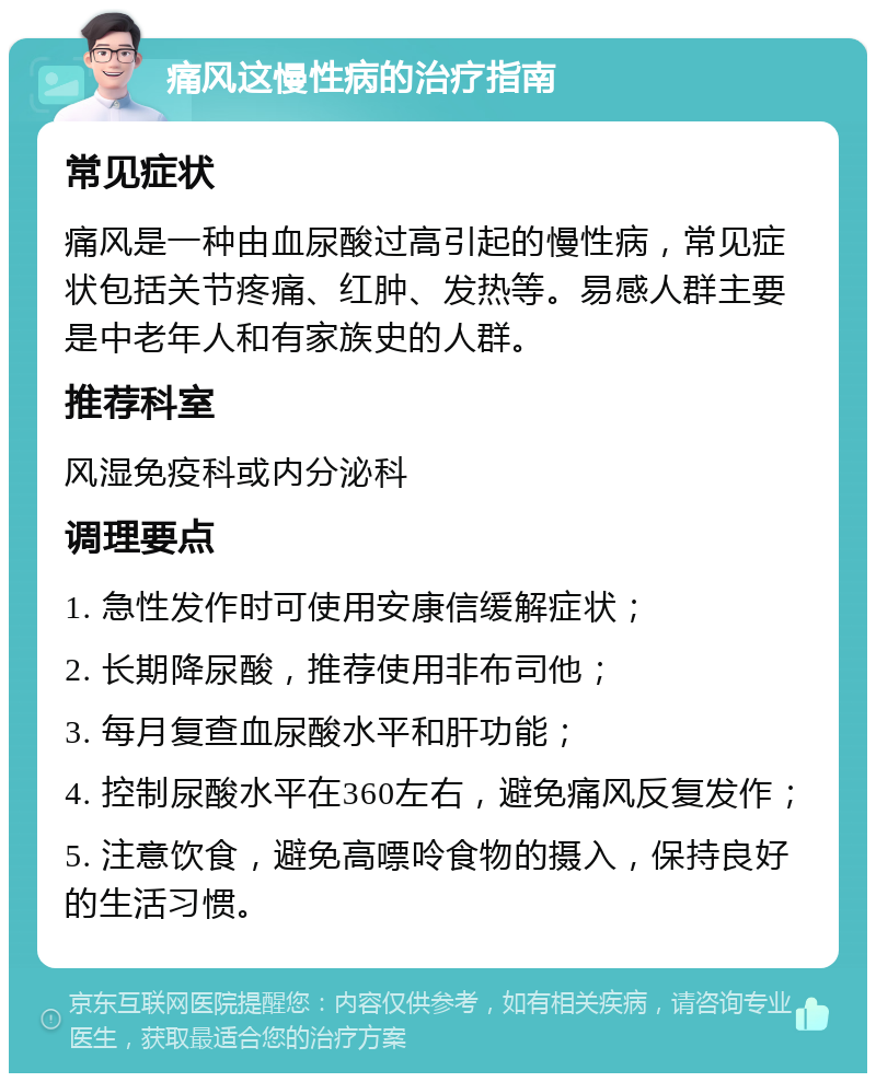 痛风这慢性病的治疗指南 常见症状 痛风是一种由血尿酸过高引起的慢性病，常见症状包括关节疼痛、红肿、发热等。易感人群主要是中老年人和有家族史的人群。 推荐科室 风湿免疫科或内分泌科 调理要点 1. 急性发作时可使用安康信缓解症状； 2. 长期降尿酸，推荐使用非布司他； 3. 每月复查血尿酸水平和肝功能； 4. 控制尿酸水平在360左右，避免痛风反复发作； 5. 注意饮食，避免高嘌呤食物的摄入，保持良好的生活习惯。