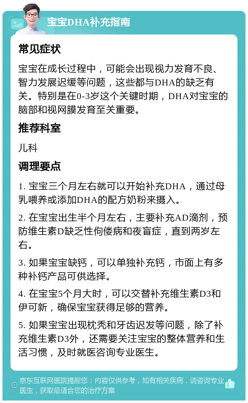 宝宝DHA补充指南 常见症状 宝宝在成长过程中，可能会出现视力发育不良、智力发展迟缓等问题，这些都与DHA的缺乏有关。特别是在0-3岁这个关键时期，DHA对宝宝的脑部和视网膜发育至关重要。 推荐科室 儿科 调理要点 1. 宝宝三个月左右就可以开始补充DHA，通过母乳喂养或添加DHA的配方奶粉来摄入。 2. 在宝宝出生半个月左右，主要补充AD滴剂，预防维生素D缺乏性佝偻病和夜盲症，直到两岁左右。 3. 如果宝宝缺钙，可以单独补充钙，市面上有多种补钙产品可供选择。 4. 在宝宝5个月大时，可以交替补充维生素D3和伊可新，确保宝宝获得足够的营养。 5. 如果宝宝出现枕秃和牙齿迟发等问题，除了补充维生素D3外，还需要关注宝宝的整体营养和生活习惯，及时就医咨询专业医生。