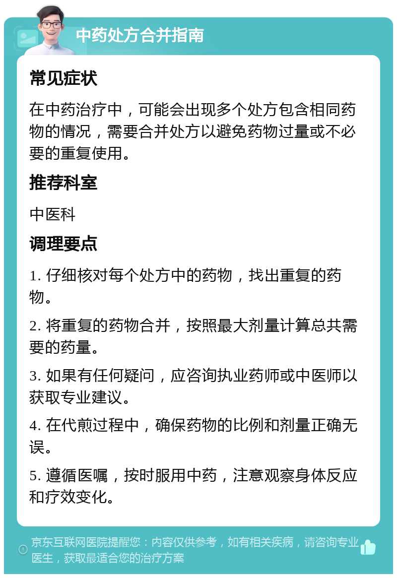 中药处方合并指南 常见症状 在中药治疗中，可能会出现多个处方包含相同药物的情况，需要合并处方以避免药物过量或不必要的重复使用。 推荐科室 中医科 调理要点 1. 仔细核对每个处方中的药物，找出重复的药物。 2. 将重复的药物合并，按照最大剂量计算总共需要的药量。 3. 如果有任何疑问，应咨询执业药师或中医师以获取专业建议。 4. 在代煎过程中，确保药物的比例和剂量正确无误。 5. 遵循医嘱，按时服用中药，注意观察身体反应和疗效变化。