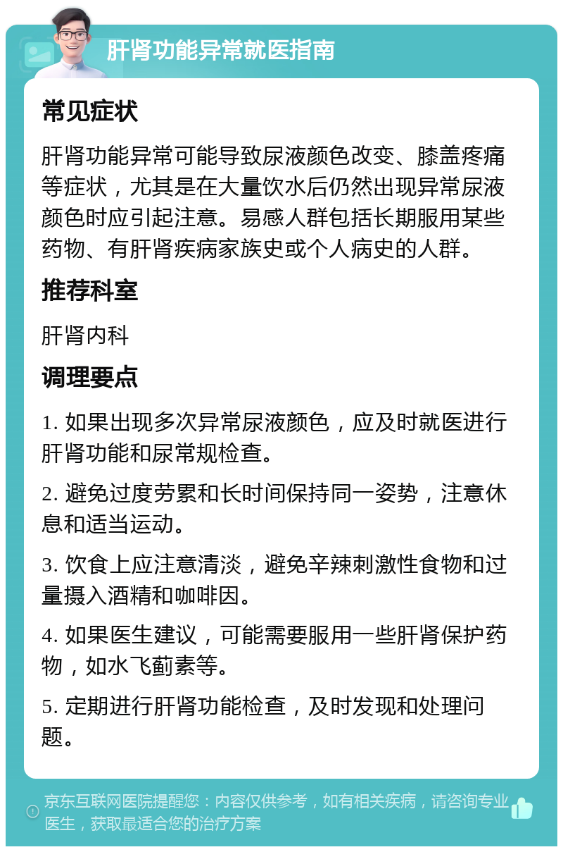 肝肾功能异常就医指南 常见症状 肝肾功能异常可能导致尿液颜色改变、膝盖疼痛等症状，尤其是在大量饮水后仍然出现异常尿液颜色时应引起注意。易感人群包括长期服用某些药物、有肝肾疾病家族史或个人病史的人群。 推荐科室 肝肾内科 调理要点 1. 如果出现多次异常尿液颜色，应及时就医进行肝肾功能和尿常规检查。 2. 避免过度劳累和长时间保持同一姿势，注意休息和适当运动。 3. 饮食上应注意清淡，避免辛辣刺激性食物和过量摄入酒精和咖啡因。 4. 如果医生建议，可能需要服用一些肝肾保护药物，如水飞蓟素等。 5. 定期进行肝肾功能检查，及时发现和处理问题。