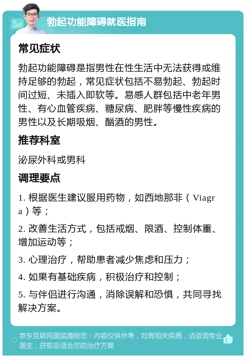 勃起功能障碍就医指南 常见症状 勃起功能障碍是指男性在性生活中无法获得或维持足够的勃起，常见症状包括不易勃起、勃起时间过短、未插入即软等。易感人群包括中老年男性、有心血管疾病、糖尿病、肥胖等慢性疾病的男性以及长期吸烟、酗酒的男性。 推荐科室 泌尿外科或男科 调理要点 1. 根据医生建议服用药物，如西地那非（Viagra）等； 2. 改善生活方式，包括戒烟、限酒、控制体重、增加运动等； 3. 心理治疗，帮助患者减少焦虑和压力； 4. 如果有基础疾病，积极治疗和控制； 5. 与伴侣进行沟通，消除误解和恐惧，共同寻找解决方案。