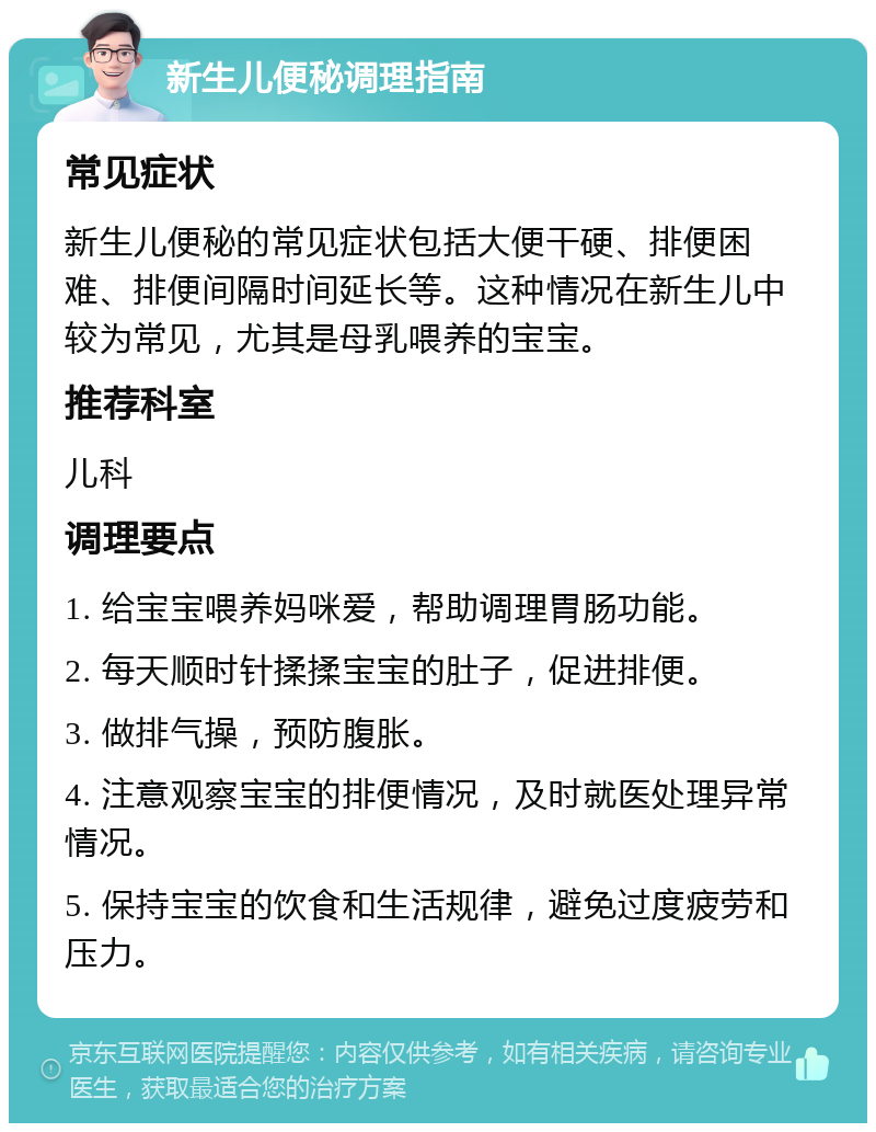 新生儿便秘调理指南 常见症状 新生儿便秘的常见症状包括大便干硬、排便困难、排便间隔时间延长等。这种情况在新生儿中较为常见，尤其是母乳喂养的宝宝。 推荐科室 儿科 调理要点 1. 给宝宝喂养妈咪爱，帮助调理胃肠功能。 2. 每天顺时针揉揉宝宝的肚子，促进排便。 3. 做排气操，预防腹胀。 4. 注意观察宝宝的排便情况，及时就医处理异常情况。 5. 保持宝宝的饮食和生活规律，避免过度疲劳和压力。