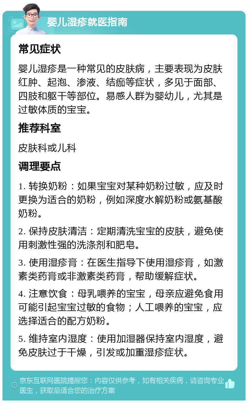 婴儿湿疹就医指南 常见症状 婴儿湿疹是一种常见的皮肤病，主要表现为皮肤红肿、起泡、渗液、结痂等症状，多见于面部、四肢和躯干等部位。易感人群为婴幼儿，尤其是过敏体质的宝宝。 推荐科室 皮肤科或儿科 调理要点 1. 转换奶粉：如果宝宝对某种奶粉过敏，应及时更换为适合的奶粉，例如深度水解奶粉或氨基酸奶粉。 2. 保持皮肤清洁：定期清洗宝宝的皮肤，避免使用刺激性强的洗涤剂和肥皂。 3. 使用湿疹膏：在医生指导下使用湿疹膏，如激素类药膏或非激素类药膏，帮助缓解症状。 4. 注意饮食：母乳喂养的宝宝，母亲应避免食用可能引起宝宝过敏的食物；人工喂养的宝宝，应选择适合的配方奶粉。 5. 维持室内湿度：使用加湿器保持室内湿度，避免皮肤过于干燥，引发或加重湿疹症状。