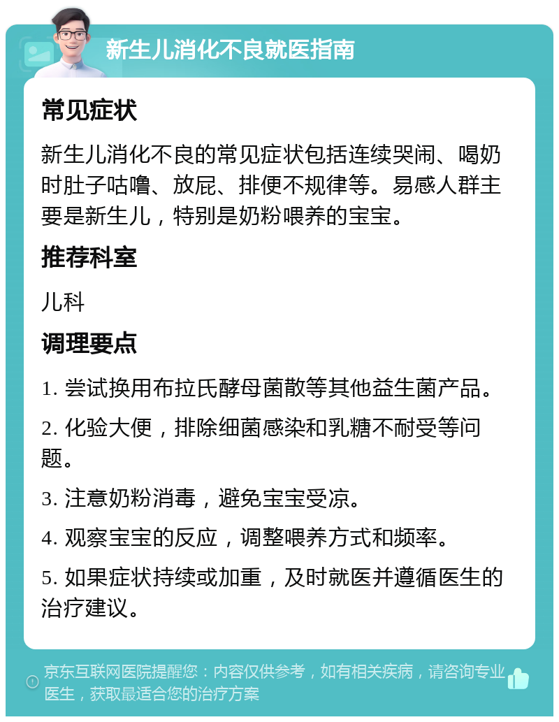 新生儿消化不良就医指南 常见症状 新生儿消化不良的常见症状包括连续哭闹、喝奶时肚子咕噜、放屁、排便不规律等。易感人群主要是新生儿，特别是奶粉喂养的宝宝。 推荐科室 儿科 调理要点 1. 尝试换用布拉氏酵母菌散等其他益生菌产品。 2. 化验大便，排除细菌感染和乳糖不耐受等问题。 3. 注意奶粉消毒，避免宝宝受凉。 4. 观察宝宝的反应，调整喂养方式和频率。 5. 如果症状持续或加重，及时就医并遵循医生的治疗建议。