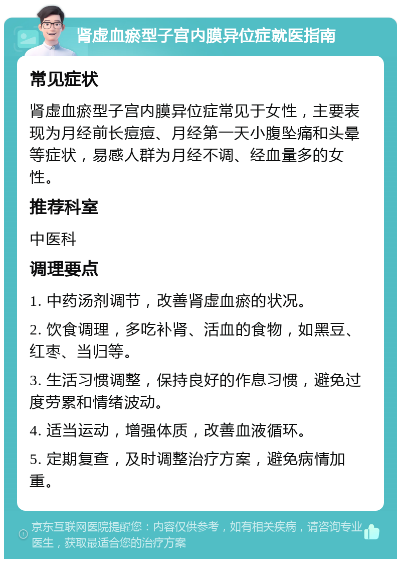 肾虚血瘀型子宫内膜异位症就医指南 常见症状 肾虚血瘀型子宫内膜异位症常见于女性，主要表现为月经前长痘痘、月经第一天小腹坠痛和头晕等症状，易感人群为月经不调、经血量多的女性。 推荐科室 中医科 调理要点 1. 中药汤剂调节，改善肾虚血瘀的状况。 2. 饮食调理，多吃补肾、活血的食物，如黑豆、红枣、当归等。 3. 生活习惯调整，保持良好的作息习惯，避免过度劳累和情绪波动。 4. 适当运动，增强体质，改善血液循环。 5. 定期复查，及时调整治疗方案，避免病情加重。