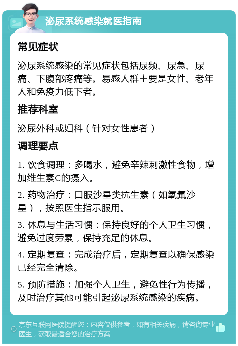 泌尿系统感染就医指南 常见症状 泌尿系统感染的常见症状包括尿频、尿急、尿痛、下腹部疼痛等。易感人群主要是女性、老年人和免疫力低下者。 推荐科室 泌尿外科或妇科（针对女性患者） 调理要点 1. 饮食调理：多喝水，避免辛辣刺激性食物，增加维生素C的摄入。 2. 药物治疗：口服沙星类抗生素（如氧氟沙星），按照医生指示服用。 3. 休息与生活习惯：保持良好的个人卫生习惯，避免过度劳累，保持充足的休息。 4. 定期复查：完成治疗后，定期复查以确保感染已经完全清除。 5. 预防措施：加强个人卫生，避免性行为传播，及时治疗其他可能引起泌尿系统感染的疾病。