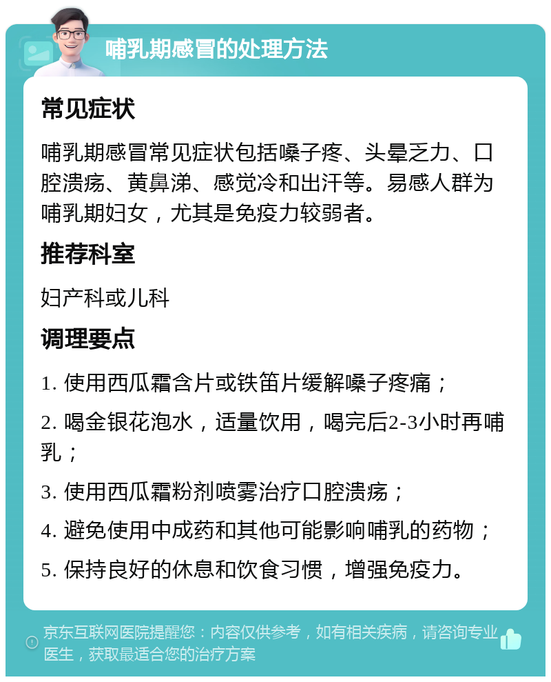 哺乳期感冒的处理方法 常见症状 哺乳期感冒常见症状包括嗓子疼、头晕乏力、口腔溃疡、黄鼻涕、感觉冷和出汗等。易感人群为哺乳期妇女，尤其是免疫力较弱者。 推荐科室 妇产科或儿科 调理要点 1. 使用西瓜霜含片或铁笛片缓解嗓子疼痛； 2. 喝金银花泡水，适量饮用，喝完后2-3小时再哺乳； 3. 使用西瓜霜粉剂喷雾治疗口腔溃疡； 4. 避免使用中成药和其他可能影响哺乳的药物； 5. 保持良好的休息和饮食习惯，增强免疫力。