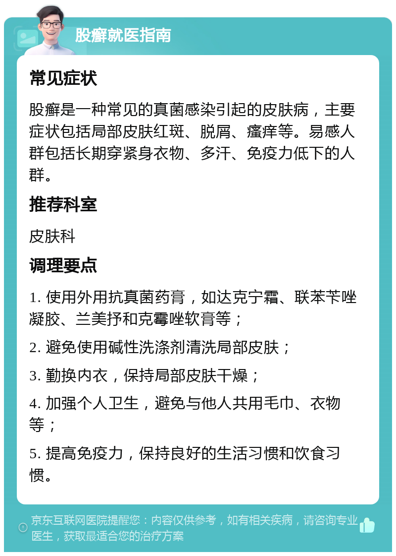 股癣就医指南 常见症状 股癣是一种常见的真菌感染引起的皮肤病，主要症状包括局部皮肤红斑、脱屑、瘙痒等。易感人群包括长期穿紧身衣物、多汗、免疫力低下的人群。 推荐科室 皮肤科 调理要点 1. 使用外用抗真菌药膏，如达克宁霜、联苯苄唑凝胶、兰美抒和克霉唑软膏等； 2. 避免使用碱性洗涤剂清洗局部皮肤； 3. 勤换内衣，保持局部皮肤干燥； 4. 加强个人卫生，避免与他人共用毛巾、衣物等； 5. 提高免疫力，保持良好的生活习惯和饮食习惯。