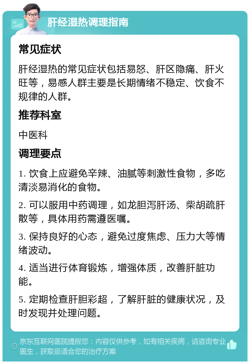 肝经湿热调理指南 常见症状 肝经湿热的常见症状包括易怒、肝区隐痛、肝火旺等，易感人群主要是长期情绪不稳定、饮食不规律的人群。 推荐科室 中医科 调理要点 1. 饮食上应避免辛辣、油腻等刺激性食物，多吃清淡易消化的食物。 2. 可以服用中药调理，如龙胆泻肝汤、柴胡疏肝散等，具体用药需遵医嘱。 3. 保持良好的心态，避免过度焦虑、压力大等情绪波动。 4. 适当进行体育锻炼，增强体质，改善肝脏功能。 5. 定期检查肝胆彩超，了解肝脏的健康状况，及时发现并处理问题。