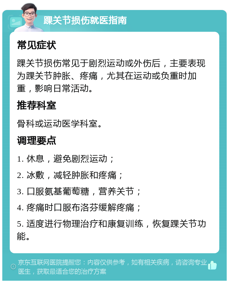 踝关节损伤就医指南 常见症状 踝关节损伤常见于剧烈运动或外伤后，主要表现为踝关节肿胀、疼痛，尤其在运动或负重时加重，影响日常活动。 推荐科室 骨科或运动医学科室。 调理要点 1. 休息，避免剧烈运动； 2. 冰敷，减轻肿胀和疼痛； 3. 口服氨基葡萄糖，营养关节； 4. 疼痛时口服布洛芬缓解疼痛； 5. 适度进行物理治疗和康复训练，恢复踝关节功能。