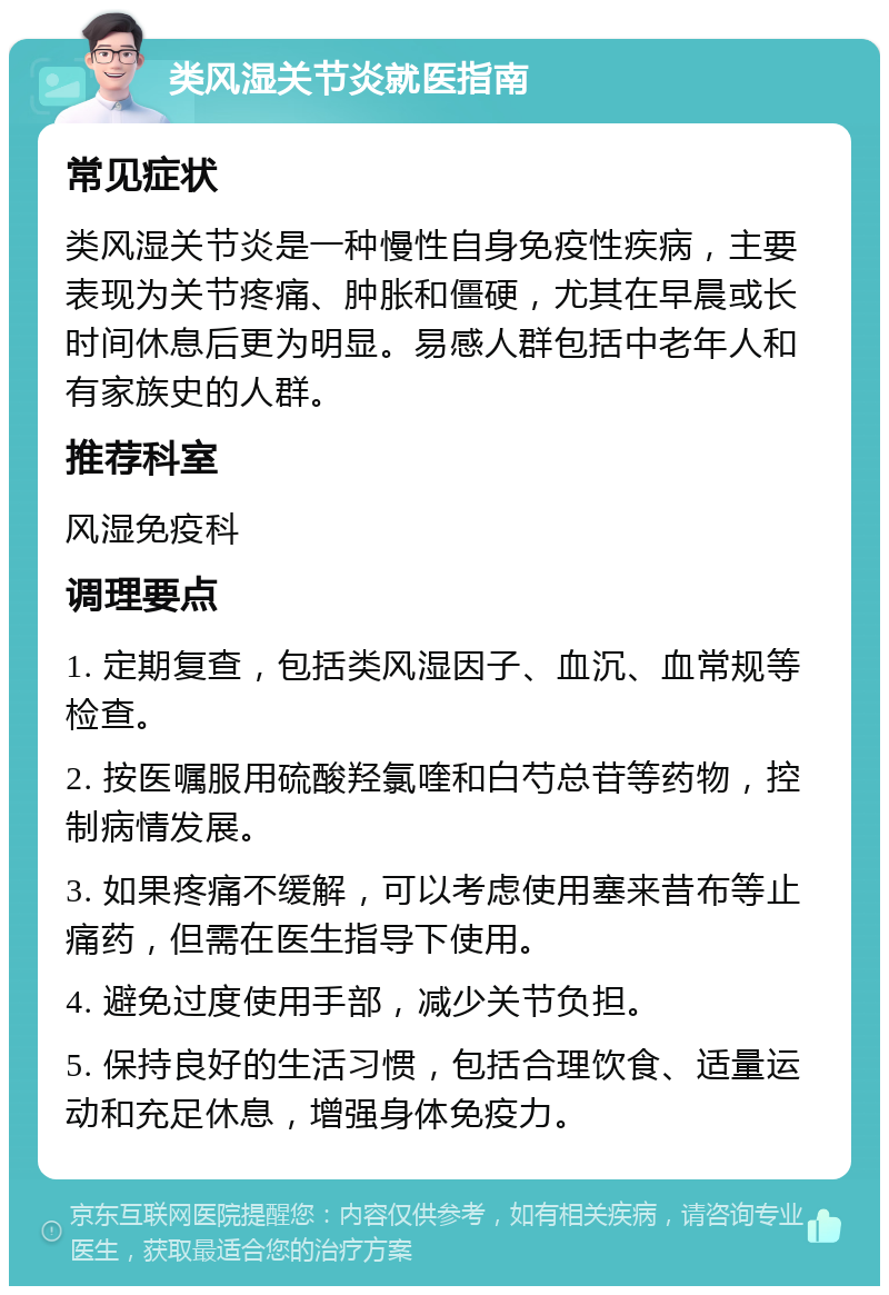 类风湿关节炎就医指南 常见症状 类风湿关节炎是一种慢性自身免疫性疾病，主要表现为关节疼痛、肿胀和僵硬，尤其在早晨或长时间休息后更为明显。易感人群包括中老年人和有家族史的人群。 推荐科室 风湿免疫科 调理要点 1. 定期复查，包括类风湿因子、血沉、血常规等检查。 2. 按医嘱服用硫酸羟氯喹和白芍总苷等药物，控制病情发展。 3. 如果疼痛不缓解，可以考虑使用塞来昔布等止痛药，但需在医生指导下使用。 4. 避免过度使用手部，减少关节负担。 5. 保持良好的生活习惯，包括合理饮食、适量运动和充足休息，增强身体免疫力。