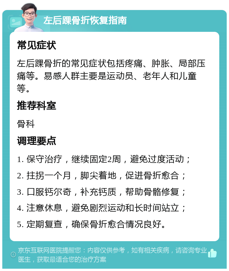 左后踝骨折恢复指南 常见症状 左后踝骨折的常见症状包括疼痛、肿胀、局部压痛等。易感人群主要是运动员、老年人和儿童等。 推荐科室 骨科 调理要点 1. 保守治疗，继续固定2周，避免过度活动； 2. 拄拐一个月，脚尖着地，促进骨折愈合； 3. 口服钙尔奇，补充钙质，帮助骨骼修复； 4. 注意休息，避免剧烈运动和长时间站立； 5. 定期复查，确保骨折愈合情况良好。