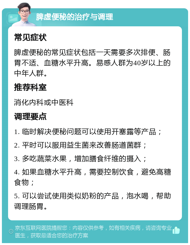 脾虚便秘的治疗与调理 常见症状 脾虚便秘的常见症状包括一天需要多次排便、肠胃不适、血糖水平升高。易感人群为40岁以上的中年人群。 推荐科室 消化内科或中医科 调理要点 1. 临时解决便秘问题可以使用开塞露等产品； 2. 平时可以服用益生菌来改善肠道菌群； 3. 多吃蔬菜水果，增加膳食纤维的摄入； 4. 如果血糖水平升高，需要控制饮食，避免高糖食物； 5. 可以尝试使用类似奶粉的产品，泡水喝，帮助调理肠胃。