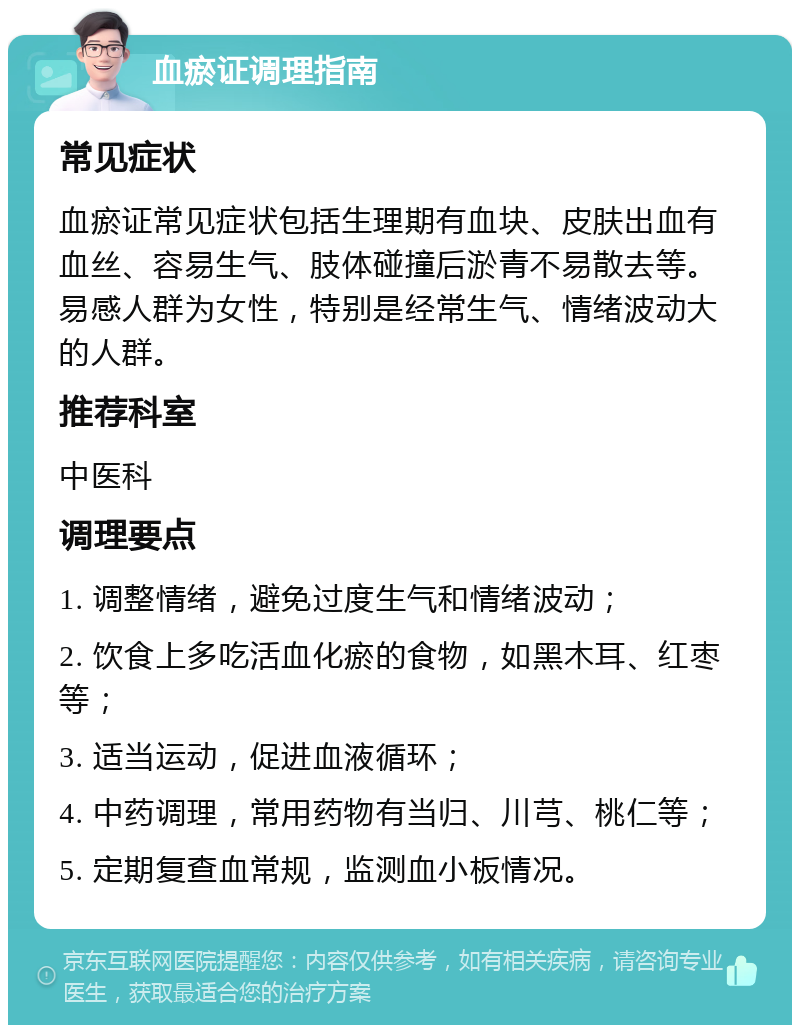 血瘀证调理指南 常见症状 血瘀证常见症状包括生理期有血块、皮肤出血有血丝、容易生气、肢体碰撞后淤青不易散去等。易感人群为女性，特别是经常生气、情绪波动大的人群。 推荐科室 中医科 调理要点 1. 调整情绪，避免过度生气和情绪波动； 2. 饮食上多吃活血化瘀的食物，如黑木耳、红枣等； 3. 适当运动，促进血液循环； 4. 中药调理，常用药物有当归、川芎、桃仁等； 5. 定期复查血常规，监测血小板情况。