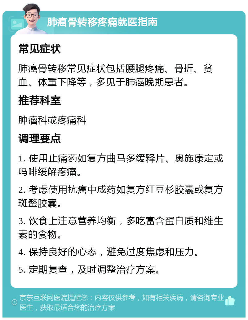 肺癌骨转移疼痛就医指南 常见症状 肺癌骨转移常见症状包括腰腿疼痛、骨折、贫血、体重下降等，多见于肺癌晚期患者。 推荐科室 肿瘤科或疼痛科 调理要点 1. 使用止痛药如复方曲马多缓释片、奥施康定或吗啡缓解疼痛。 2. 考虑使用抗癌中成药如复方红豆杉胶囊或复方斑蝥胶囊。 3. 饮食上注意营养均衡，多吃富含蛋白质和维生素的食物。 4. 保持良好的心态，避免过度焦虑和压力。 5. 定期复查，及时调整治疗方案。