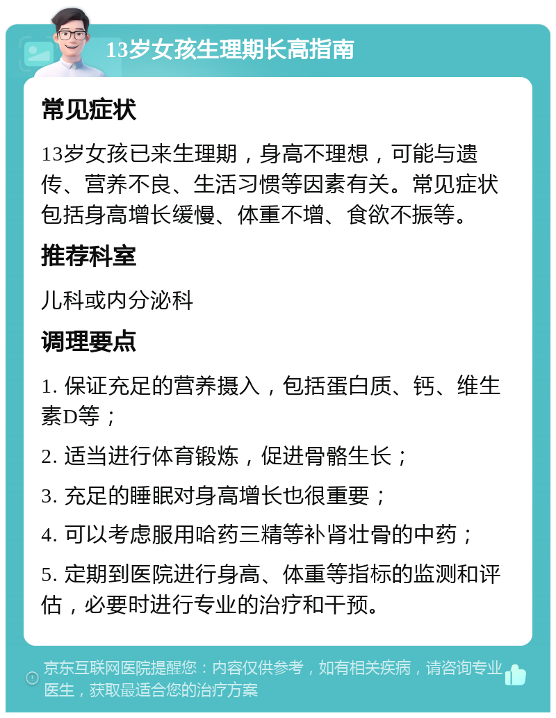 13岁女孩生理期长高指南 常见症状 13岁女孩已来生理期，身高不理想，可能与遗传、营养不良、生活习惯等因素有关。常见症状包括身高增长缓慢、体重不增、食欲不振等。 推荐科室 儿科或内分泌科 调理要点 1. 保证充足的营养摄入，包括蛋白质、钙、维生素D等； 2. 适当进行体育锻炼，促进骨骼生长； 3. 充足的睡眠对身高增长也很重要； 4. 可以考虑服用哈药三精等补肾壮骨的中药； 5. 定期到医院进行身高、体重等指标的监测和评估，必要时进行专业的治疗和干预。