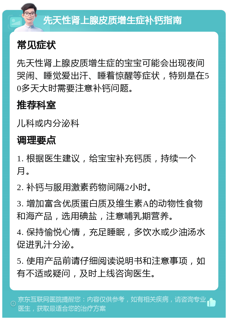 先天性肾上腺皮质增生症补钙指南 常见症状 先天性肾上腺皮质增生症的宝宝可能会出现夜间哭闹、睡觉爱出汗、睡着惊醒等症状，特别是在50多天大时需要注意补钙问题。 推荐科室 儿科或内分泌科 调理要点 1. 根据医生建议，给宝宝补充钙质，持续一个月。 2. 补钙与服用激素药物间隔2小时。 3. 增加富含优质蛋白质及维生素A的动物性食物和海产品，选用碘盐，注意哺乳期营养。 4. 保持愉悦心情，充足睡眠，多饮水或少油汤水促进乳汁分泌。 5. 使用产品前请仔细阅读说明书和注意事项，如有不适或疑问，及时上线咨询医生。