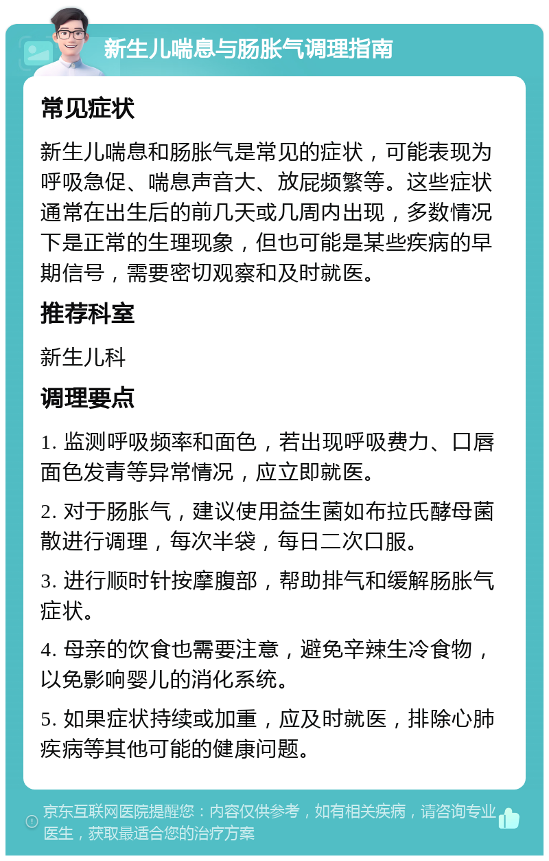 新生儿喘息与肠胀气调理指南 常见症状 新生儿喘息和肠胀气是常见的症状，可能表现为呼吸急促、喘息声音大、放屁频繁等。这些症状通常在出生后的前几天或几周内出现，多数情况下是正常的生理现象，但也可能是某些疾病的早期信号，需要密切观察和及时就医。 推荐科室 新生儿科 调理要点 1. 监测呼吸频率和面色，若出现呼吸费力、口唇面色发青等异常情况，应立即就医。 2. 对于肠胀气，建议使用益生菌如布拉氏酵母菌散进行调理，每次半袋，每日二次口服。 3. 进行顺时针按摩腹部，帮助排气和缓解肠胀气症状。 4. 母亲的饮食也需要注意，避免辛辣生冷食物，以免影响婴儿的消化系统。 5. 如果症状持续或加重，应及时就医，排除心肺疾病等其他可能的健康问题。