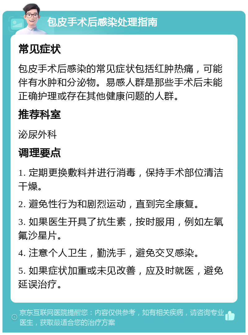 包皮手术后感染处理指南 常见症状 包皮手术后感染的常见症状包括红肿热痛，可能伴有水肿和分泌物。易感人群是那些手术后未能正确护理或存在其他健康问题的人群。 推荐科室 泌尿外科 调理要点 1. 定期更换敷料并进行消毒，保持手术部位清洁干燥。 2. 避免性行为和剧烈运动，直到完全康复。 3. 如果医生开具了抗生素，按时服用，例如左氧氟沙星片。 4. 注意个人卫生，勤洗手，避免交叉感染。 5. 如果症状加重或未见改善，应及时就医，避免延误治疗。