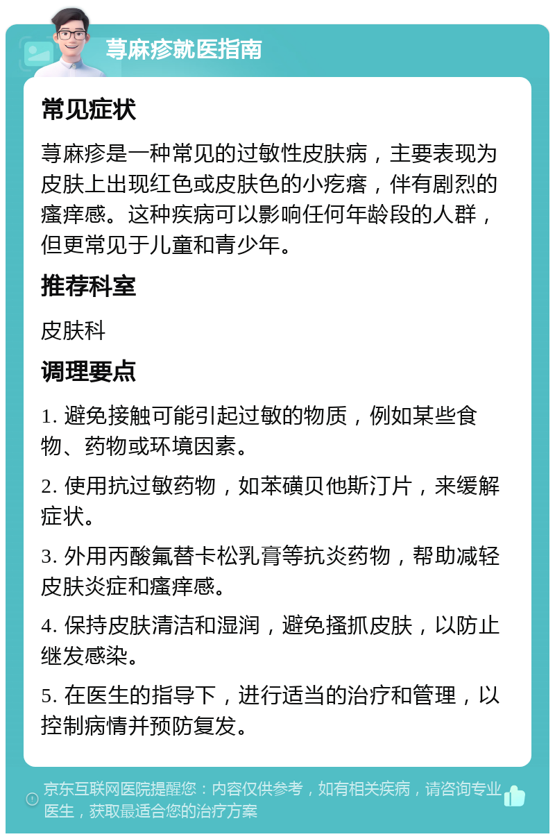 荨麻疹就医指南 常见症状 荨麻疹是一种常见的过敏性皮肤病，主要表现为皮肤上出现红色或皮肤色的小疙瘩，伴有剧烈的瘙痒感。这种疾病可以影响任何年龄段的人群，但更常见于儿童和青少年。 推荐科室 皮肤科 调理要点 1. 避免接触可能引起过敏的物质，例如某些食物、药物或环境因素。 2. 使用抗过敏药物，如苯磺贝他斯汀片，来缓解症状。 3. 外用丙酸氟替卡松乳膏等抗炎药物，帮助减轻皮肤炎症和瘙痒感。 4. 保持皮肤清洁和湿润，避免搔抓皮肤，以防止继发感染。 5. 在医生的指导下，进行适当的治疗和管理，以控制病情并预防复发。