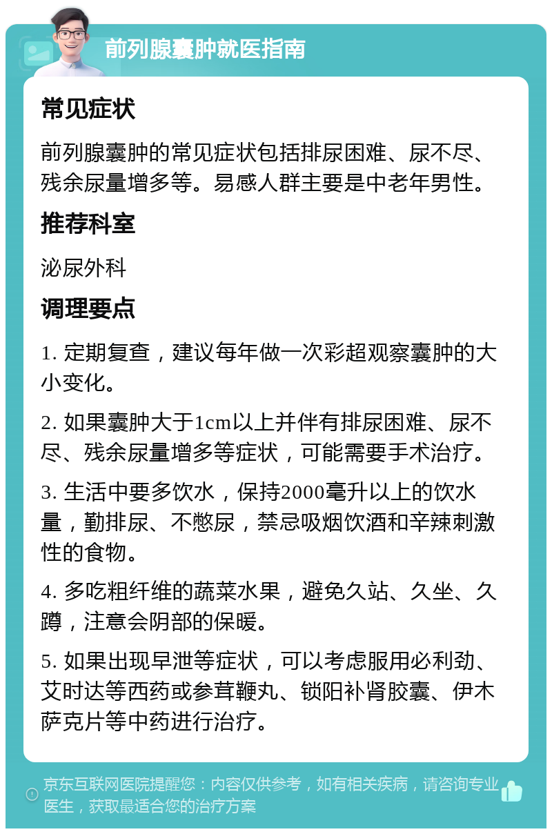 前列腺囊肿就医指南 常见症状 前列腺囊肿的常见症状包括排尿困难、尿不尽、残余尿量增多等。易感人群主要是中老年男性。 推荐科室 泌尿外科 调理要点 1. 定期复查，建议每年做一次彩超观察囊肿的大小变化。 2. 如果囊肿大于1cm以上并伴有排尿困难、尿不尽、残余尿量增多等症状，可能需要手术治疗。 3. 生活中要多饮水，保持2000毫升以上的饮水量，勤排尿、不憋尿，禁忌吸烟饮酒和辛辣刺激性的食物。 4. 多吃粗纤维的蔬菜水果，避免久站、久坐、久蹲，注意会阴部的保暖。 5. 如果出现早泄等症状，可以考虑服用必利劲、艾时达等西药或参茸鞭丸、锁阳补肾胶囊、伊木萨克片等中药进行治疗。