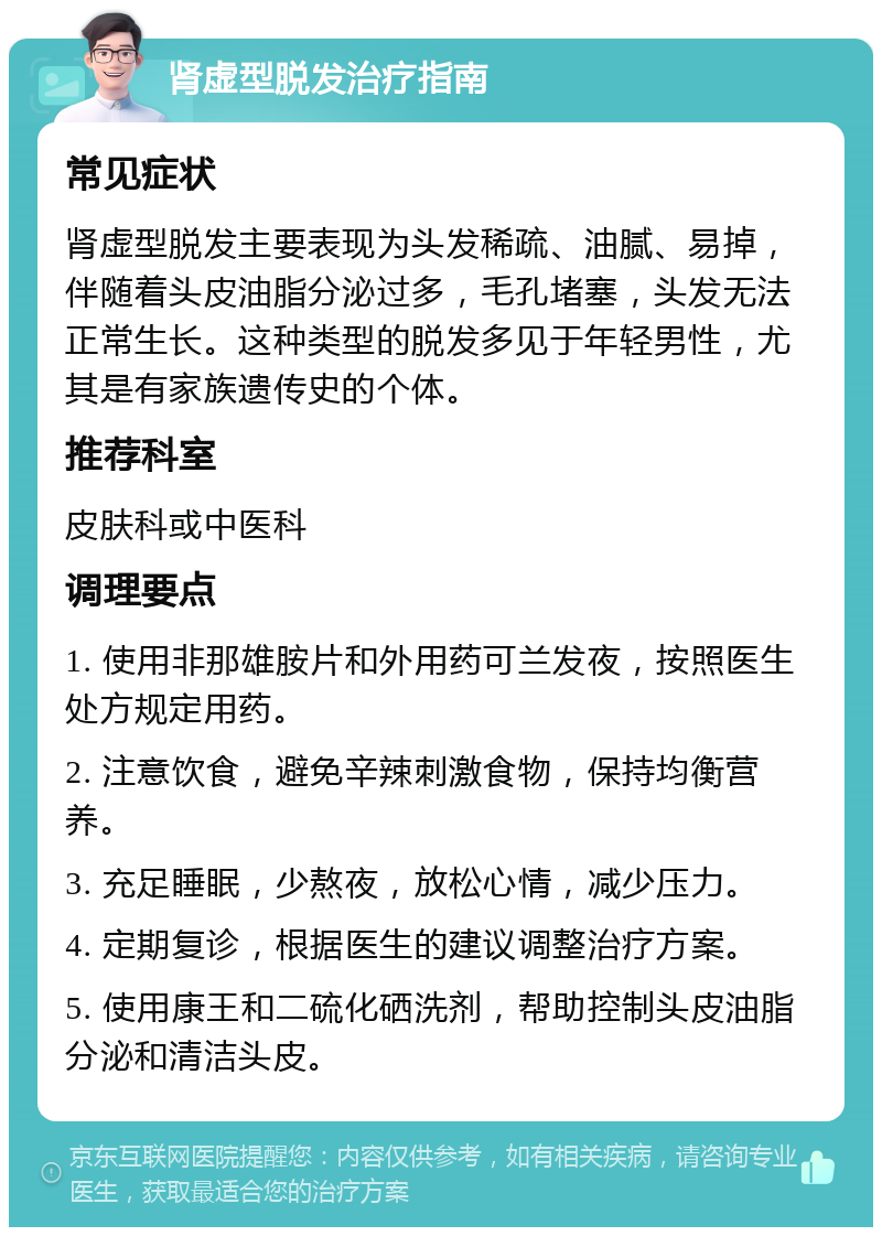 肾虚型脱发治疗指南 常见症状 肾虚型脱发主要表现为头发稀疏、油腻、易掉，伴随着头皮油脂分泌过多，毛孔堵塞，头发无法正常生长。这种类型的脱发多见于年轻男性，尤其是有家族遗传史的个体。 推荐科室 皮肤科或中医科 调理要点 1. 使用非那雄胺片和外用药可兰发夜，按照医生处方规定用药。 2. 注意饮食，避免辛辣刺激食物，保持均衡营养。 3. 充足睡眠，少熬夜，放松心情，减少压力。 4. 定期复诊，根据医生的建议调整治疗方案。 5. 使用康王和二硫化硒洗剂，帮助控制头皮油脂分泌和清洁头皮。