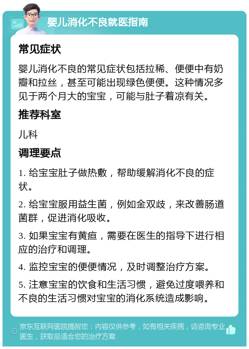 婴儿消化不良就医指南 常见症状 婴儿消化不良的常见症状包括拉稀、便便中有奶瓣和拉丝，甚至可能出现绿色便便。这种情况多见于两个月大的宝宝，可能与肚子着凉有关。 推荐科室 儿科 调理要点 1. 给宝宝肚子做热敷，帮助缓解消化不良的症状。 2. 给宝宝服用益生菌，例如金双歧，来改善肠道菌群，促进消化吸收。 3. 如果宝宝有黄疸，需要在医生的指导下进行相应的治疗和调理。 4. 监控宝宝的便便情况，及时调整治疗方案。 5. 注意宝宝的饮食和生活习惯，避免过度喂养和不良的生活习惯对宝宝的消化系统造成影响。