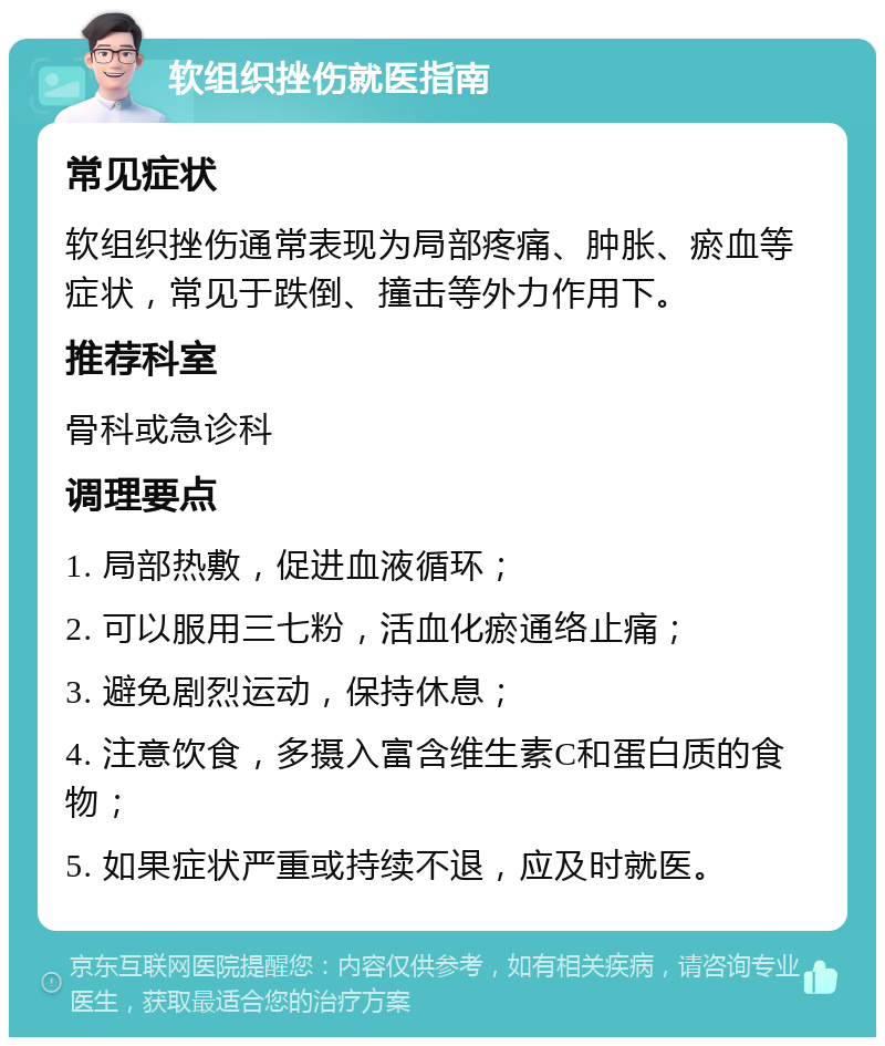 软组织挫伤就医指南 常见症状 软组织挫伤通常表现为局部疼痛、肿胀、瘀血等症状，常见于跌倒、撞击等外力作用下。 推荐科室 骨科或急诊科 调理要点 1. 局部热敷，促进血液循环； 2. 可以服用三七粉，活血化瘀通络止痛； 3. 避免剧烈运动，保持休息； 4. 注意饮食，多摄入富含维生素C和蛋白质的食物； 5. 如果症状严重或持续不退，应及时就医。