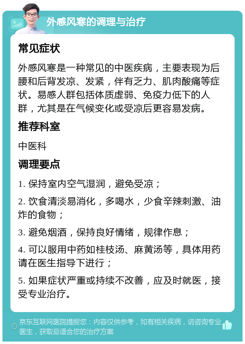 外感风寒的调理与治疗 常见症状 外感风寒是一种常见的中医疾病，主要表现为后腰和后背发凉、发紧，伴有乏力、肌肉酸痛等症状。易感人群包括体质虚弱、免疫力低下的人群，尤其是在气候变化或受凉后更容易发病。 推荐科室 中医科 调理要点 1. 保持室内空气湿润，避免受凉； 2. 饮食清淡易消化，多喝水，少食辛辣刺激、油炸的食物； 3. 避免烟酒，保持良好情绪，规律作息； 4. 可以服用中药如桂枝汤、麻黄汤等，具体用药请在医生指导下进行； 5. 如果症状严重或持续不改善，应及时就医，接受专业治疗。