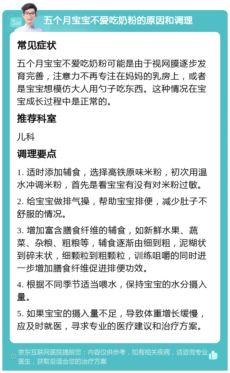 五个月宝宝不爱吃奶粉的原因和调理 常见症状 五个月宝宝不爱吃奶粉可能是由于视网膜逐步发育完善，注意力不再专注在妈妈的乳房上，或者是宝宝想模仿大人用勺子吃东西。这种情况在宝宝成长过程中是正常的。 推荐科室 儿科 调理要点 1. 适时添加辅食，选择高铁原味米粉，初次用温水冲调米粉，首先是看宝宝有没有对米粉过敏。 2. 给宝宝做排气操，帮助宝宝排便，减少肚子不舒服的情况。 3. 增加富含膳食纤维的辅食，如新鲜水果、蔬菜、杂粮、粗粮等，辅食逐渐由细到粗，泥糊状到碎末状，细颗粒到粗颗粒，训练咀嚼的同时进一步增加膳食纤维促进排便功效。 4. 根据不同季节适当喂水，保持宝宝的水分摄入量。 5. 如果宝宝的摄入量不足，导致体重增长缓慢，应及时就医，寻求专业的医疗建议和治疗方案。