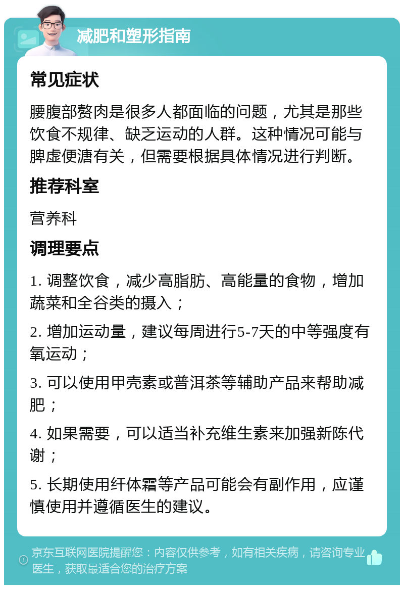 减肥和塑形指南 常见症状 腰腹部赘肉是很多人都面临的问题，尤其是那些饮食不规律、缺乏运动的人群。这种情况可能与脾虚便溏有关，但需要根据具体情况进行判断。 推荐科室 营养科 调理要点 1. 调整饮食，减少高脂肪、高能量的食物，增加蔬菜和全谷类的摄入； 2. 增加运动量，建议每周进行5-7天的中等强度有氧运动； 3. 可以使用甲壳素或普洱茶等辅助产品来帮助减肥； 4. 如果需要，可以适当补充维生素来加强新陈代谢； 5. 长期使用纤体霜等产品可能会有副作用，应谨慎使用并遵循医生的建议。