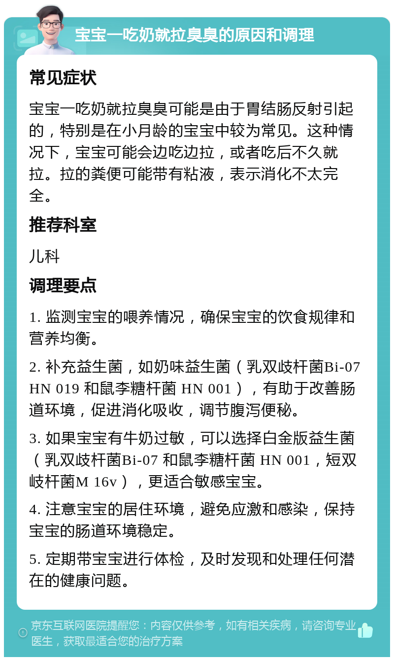 宝宝一吃奶就拉臭臭的原因和调理 常见症状 宝宝一吃奶就拉臭臭可能是由于胃结肠反射引起的，特别是在小月龄的宝宝中较为常见。这种情况下，宝宝可能会边吃边拉，或者吃后不久就拉。拉的粪便可能带有粘液，表示消化不太完全。 推荐科室 儿科 调理要点 1. 监测宝宝的喂养情况，确保宝宝的饮食规律和营养均衡。 2. 补充益生菌，如奶味益生菌（乳双歧杆菌Bi-07 HN 019 和鼠李糖杆菌 HN 001），有助于改善肠道环境，促进消化吸收，调节腹泻便秘。 3. 如果宝宝有牛奶过敏，可以选择白金版益生菌（乳双歧杆菌Bi-07 和鼠李糖杆菌 HN 001，短双岐杆菌M 16v），更适合敏感宝宝。 4. 注意宝宝的居住环境，避免应激和感染，保持宝宝的肠道环境稳定。 5. 定期带宝宝进行体检，及时发现和处理任何潜在的健康问题。