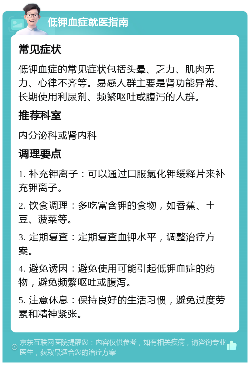 低钾血症就医指南 常见症状 低钾血症的常见症状包括头晕、乏力、肌肉无力、心律不齐等。易感人群主要是肾功能异常、长期使用利尿剂、频繁呕吐或腹泻的人群。 推荐科室 内分泌科或肾内科 调理要点 1. 补充钾离子：可以通过口服氯化钾缓释片来补充钾离子。 2. 饮食调理：多吃富含钾的食物，如香蕉、土豆、菠菜等。 3. 定期复查：定期复查血钾水平，调整治疗方案。 4. 避免诱因：避免使用可能引起低钾血症的药物，避免频繁呕吐或腹泻。 5. 注意休息：保持良好的生活习惯，避免过度劳累和精神紧张。