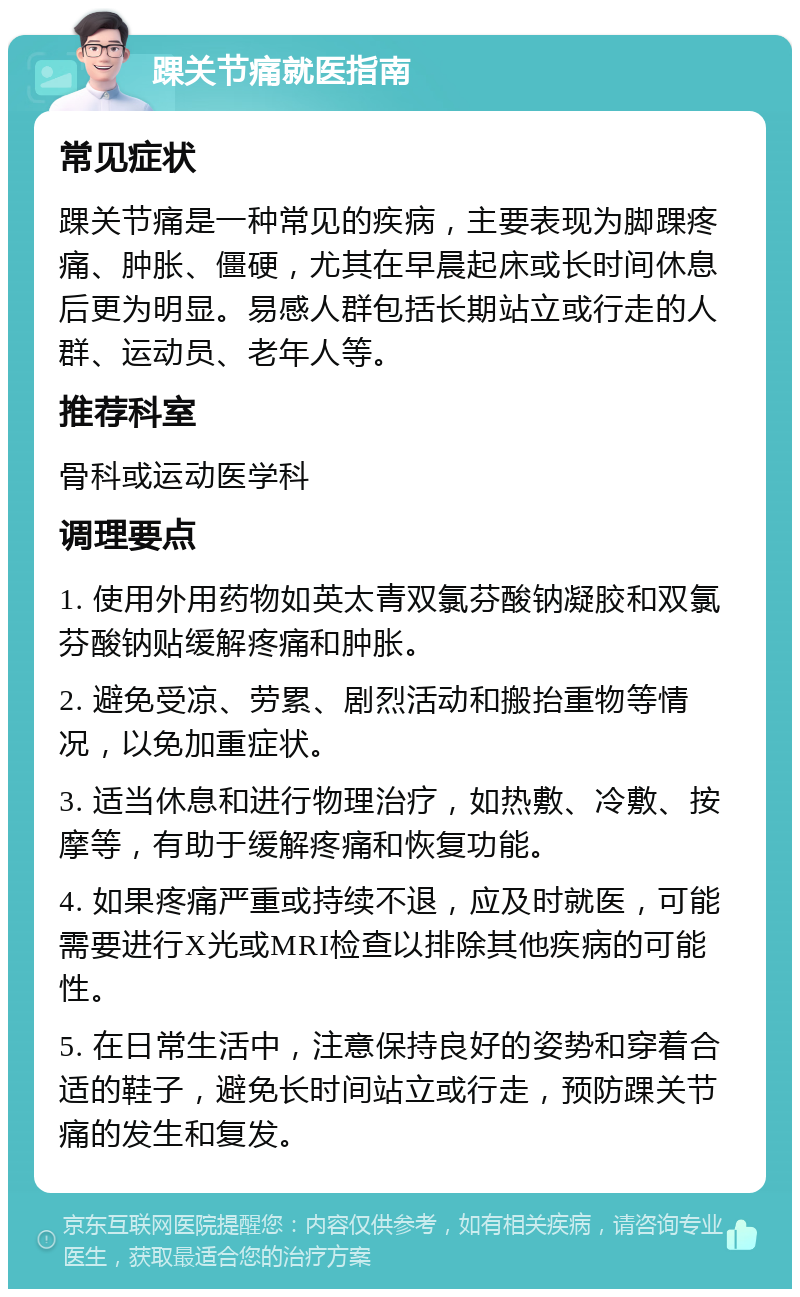 踝关节痛就医指南 常见症状 踝关节痛是一种常见的疾病，主要表现为脚踝疼痛、肿胀、僵硬，尤其在早晨起床或长时间休息后更为明显。易感人群包括长期站立或行走的人群、运动员、老年人等。 推荐科室 骨科或运动医学科 调理要点 1. 使用外用药物如英太青双氯芬酸钠凝胶和双氯芬酸钠贴缓解疼痛和肿胀。 2. 避免受凉、劳累、剧烈活动和搬抬重物等情况，以免加重症状。 3. 适当休息和进行物理治疗，如热敷、冷敷、按摩等，有助于缓解疼痛和恢复功能。 4. 如果疼痛严重或持续不退，应及时就医，可能需要进行X光或MRI检查以排除其他疾病的可能性。 5. 在日常生活中，注意保持良好的姿势和穿着合适的鞋子，避免长时间站立或行走，预防踝关节痛的发生和复发。