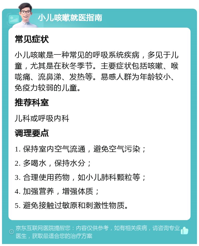 小儿咳嗽就医指南 常见症状 小儿咳嗽是一种常见的呼吸系统疾病，多见于儿童，尤其是在秋冬季节。主要症状包括咳嗽、喉咙痛、流鼻涕、发热等。易感人群为年龄较小、免疫力较弱的儿童。 推荐科室 儿科或呼吸内科 调理要点 1. 保持室内空气流通，避免空气污染； 2. 多喝水，保持水分； 3. 合理使用药物，如小儿肺科颗粒等； 4. 加强营养，增强体质； 5. 避免接触过敏原和刺激性物质。