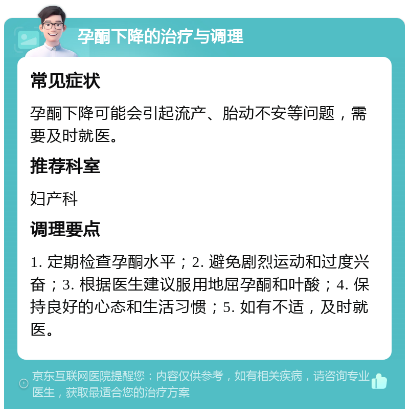 孕酮下降的治疗与调理 常见症状 孕酮下降可能会引起流产、胎动不安等问题，需要及时就医。 推荐科室 妇产科 调理要点 1. 定期检查孕酮水平；2. 避免剧烈运动和过度兴奋；3. 根据医生建议服用地屈孕酮和叶酸；4. 保持良好的心态和生活习惯；5. 如有不适，及时就医。