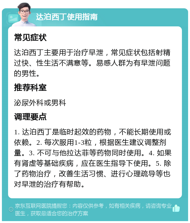 达泊西丁使用指南 常见症状 达泊西丁主要用于治疗早泄，常见症状包括射精过快、性生活不满意等。易感人群为有早泄问题的男性。 推荐科室 泌尿外科或男科 调理要点 1. 达泊西丁是临时起效的药物，不能长期使用或依赖。2. 每次服用1-3粒，根据医生建议调整剂量。3. 不可与他拉达菲等药物同时使用。4. 如果有肾虚等基础疾病，应在医生指导下使用。5. 除了药物治疗，改善生活习惯、进行心理疏导等也对早泄的治疗有帮助。