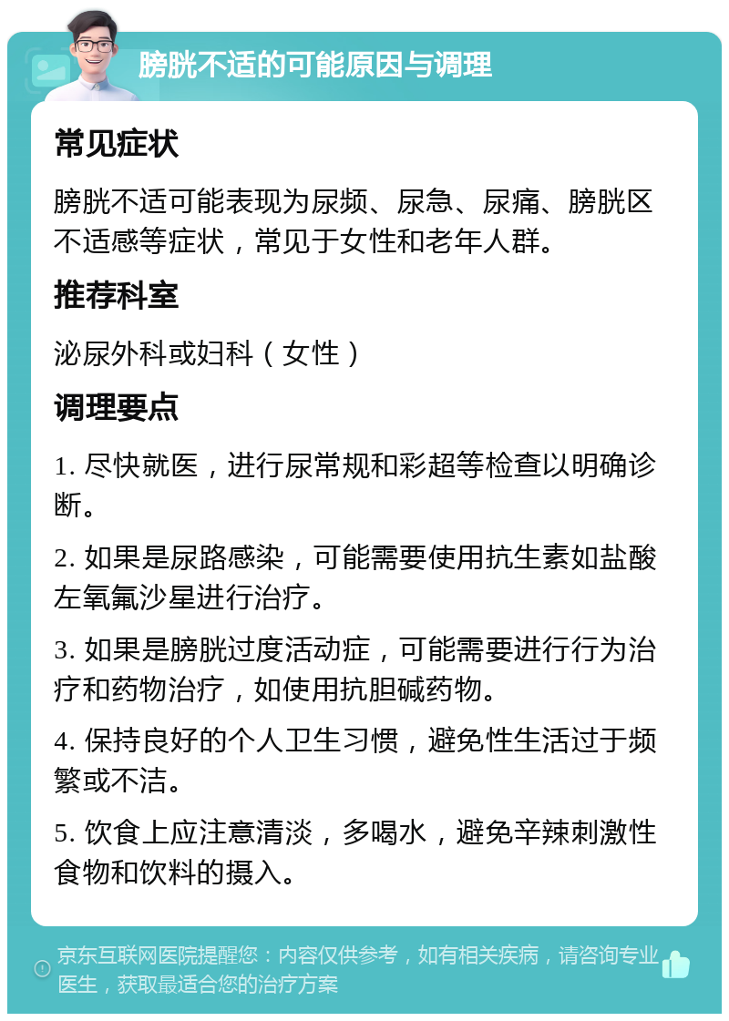 膀胱不适的可能原因与调理 常见症状 膀胱不适可能表现为尿频、尿急、尿痛、膀胱区不适感等症状，常见于女性和老年人群。 推荐科室 泌尿外科或妇科（女性） 调理要点 1. 尽快就医，进行尿常规和彩超等检查以明确诊断。 2. 如果是尿路感染，可能需要使用抗生素如盐酸左氧氟沙星进行治疗。 3. 如果是膀胱过度活动症，可能需要进行行为治疗和药物治疗，如使用抗胆碱药物。 4. 保持良好的个人卫生习惯，避免性生活过于频繁或不洁。 5. 饮食上应注意清淡，多喝水，避免辛辣刺激性食物和饮料的摄入。