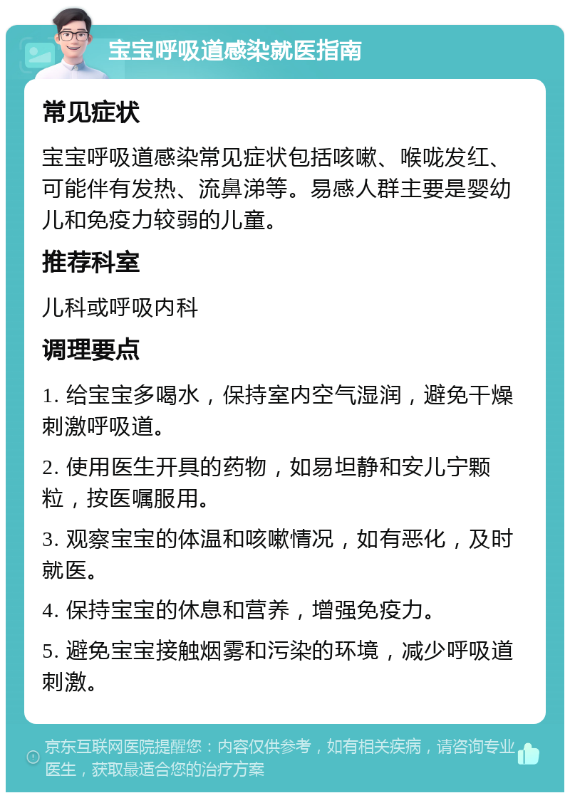 宝宝呼吸道感染就医指南 常见症状 宝宝呼吸道感染常见症状包括咳嗽、喉咙发红、可能伴有发热、流鼻涕等。易感人群主要是婴幼儿和免疫力较弱的儿童。 推荐科室 儿科或呼吸内科 调理要点 1. 给宝宝多喝水，保持室内空气湿润，避免干燥刺激呼吸道。 2. 使用医生开具的药物，如易坦静和安儿宁颗粒，按医嘱服用。 3. 观察宝宝的体温和咳嗽情况，如有恶化，及时就医。 4. 保持宝宝的休息和营养，增强免疫力。 5. 避免宝宝接触烟雾和污染的环境，减少呼吸道刺激。