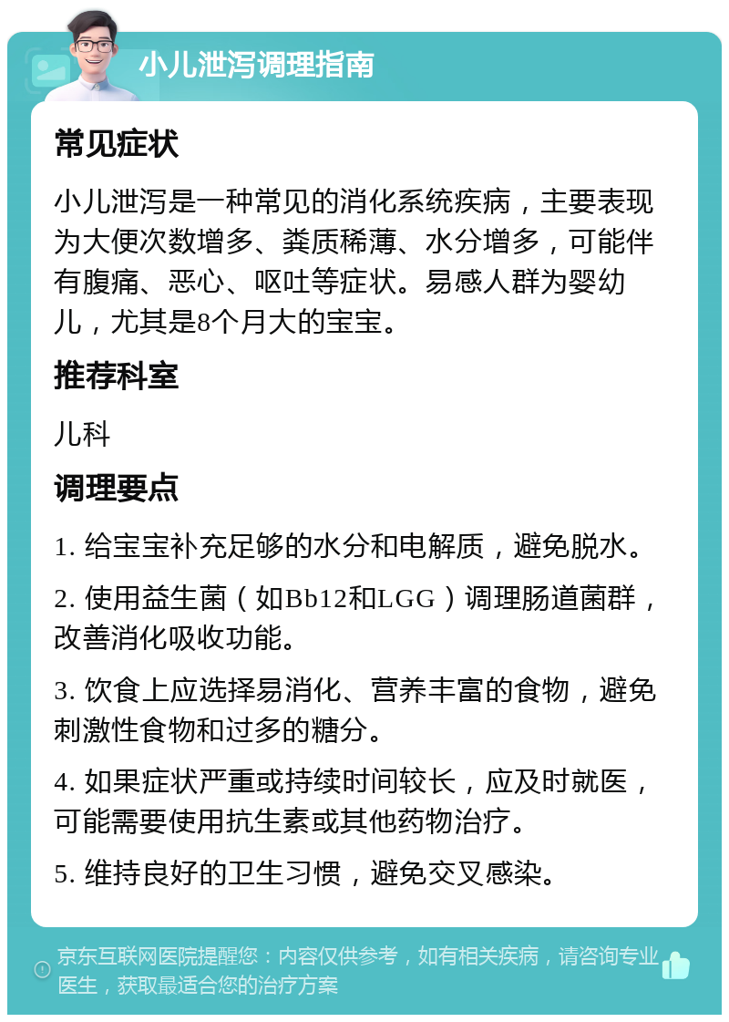 小儿泄泻调理指南 常见症状 小儿泄泻是一种常见的消化系统疾病，主要表现为大便次数增多、粪质稀薄、水分增多，可能伴有腹痛、恶心、呕吐等症状。易感人群为婴幼儿，尤其是8个月大的宝宝。 推荐科室 儿科 调理要点 1. 给宝宝补充足够的水分和电解质，避免脱水。 2. 使用益生菌（如Bb12和LGG）调理肠道菌群，改善消化吸收功能。 3. 饮食上应选择易消化、营养丰富的食物，避免刺激性食物和过多的糖分。 4. 如果症状严重或持续时间较长，应及时就医，可能需要使用抗生素或其他药物治疗。 5. 维持良好的卫生习惯，避免交叉感染。